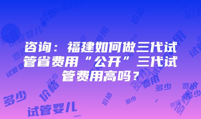 咨询：福建如何做三代试管省费用“公开”三代试管费用高吗？