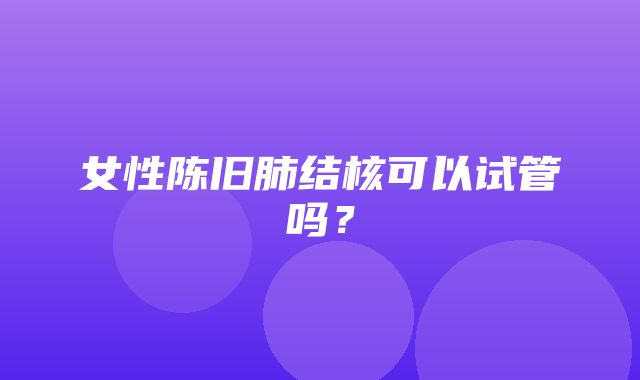 女性陈旧肺结核可以试管吗？