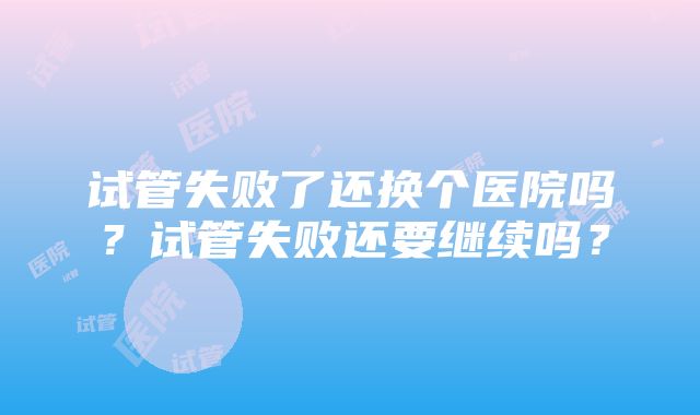 试管失败了还换个医院吗？试管失败还要继续吗？