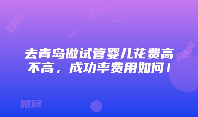 去青岛做试管婴儿花费高不高，成功率费用如何！