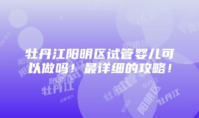 牡丹江阳明区试管婴儿可以做吗！最详细的攻略！