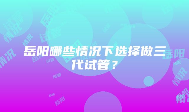 岳阳哪些情况下选择做三代试管？