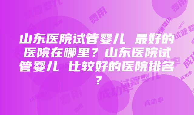 山东医院试管婴儿 最好的医院在哪里？山东医院试管婴儿 比较好的医院排名？