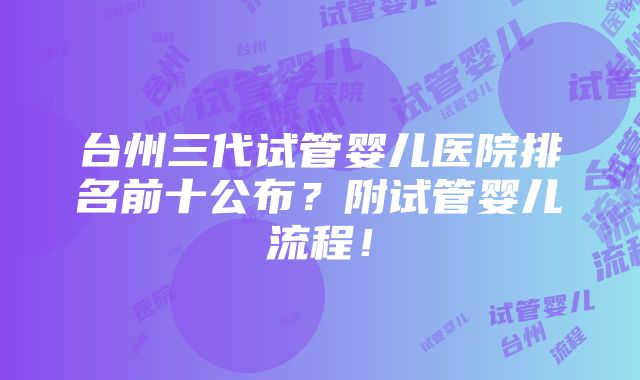 台州三代试管婴儿医院排名前十公布？附试管婴儿流程！