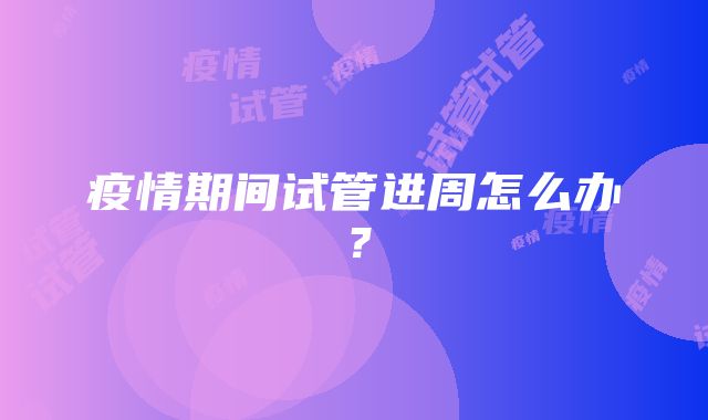 疫情期间试管进周怎么办？