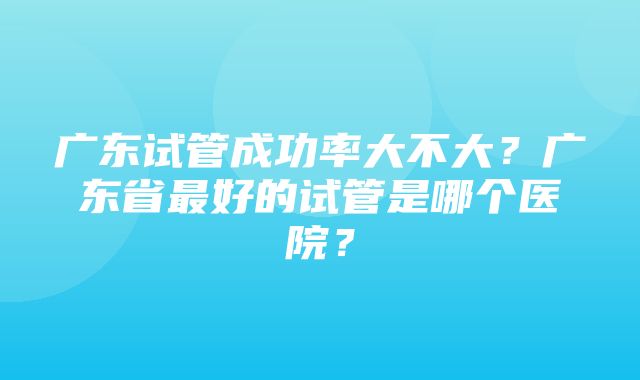 广东试管成功率大不大？广东省最好的试管是哪个医院？