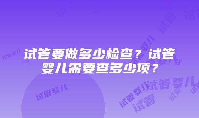 试管要做多少检查？试管婴儿需要查多少项？