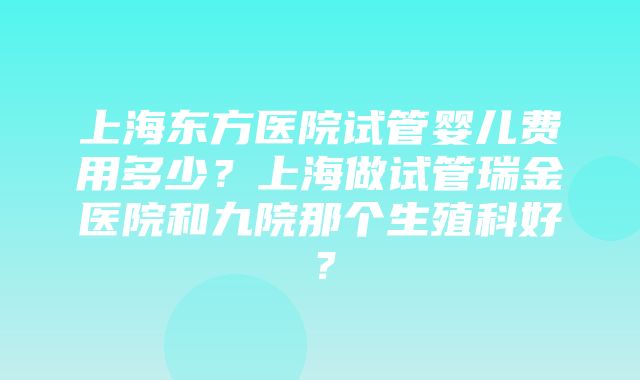 上海东方医院试管婴儿费用多少？上海做试管瑞金医院和九院那个生殖科好？