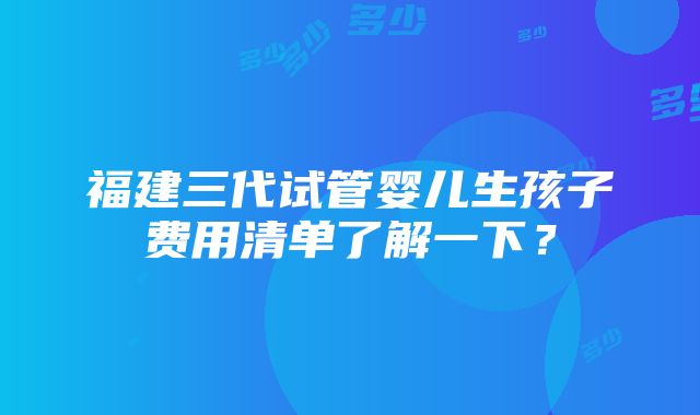 福建三代试管婴儿生孩子费用清单了解一下？