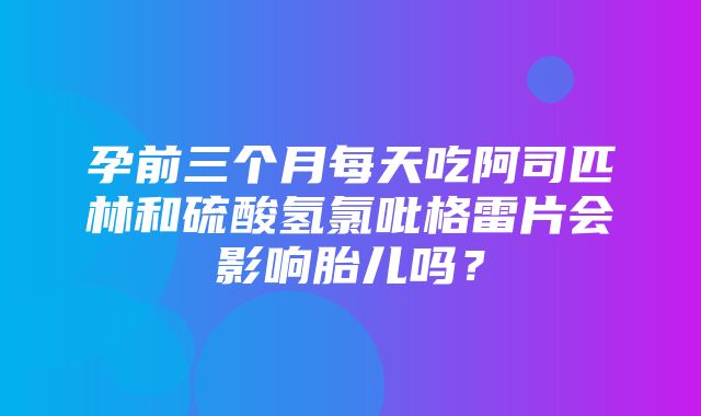 孕前三个月每天吃阿司匹林和硫酸氢氯吡格雷片会影响胎儿吗？