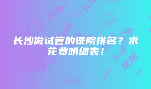 长沙做试管的医院排名？求花费明细表！