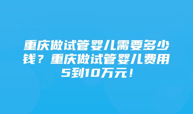 重庆做试管婴儿需要多少钱？重庆做试管婴儿费用5到10万元！