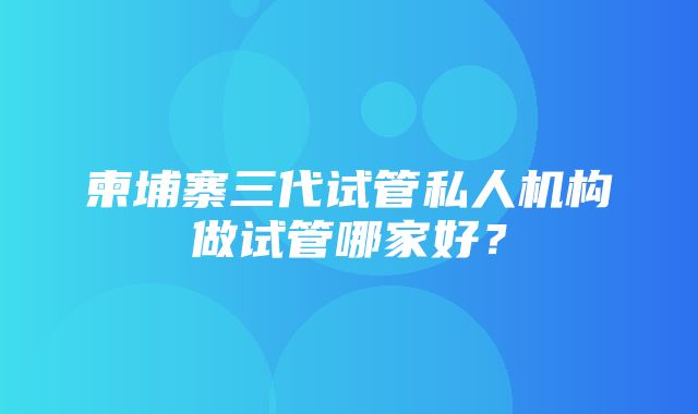 柬埔寨三代试管私人机构做试管哪家好？