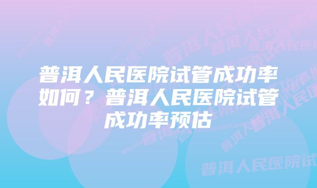 普洱人民医院试管成功率如何？普洱人民医院试管成功率预估