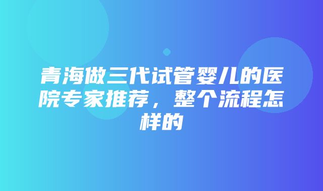 青海做三代试管婴儿的医院专家推荐，整个流程怎样的