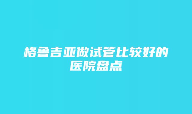 格鲁吉亚做试管比较好的医院盘点