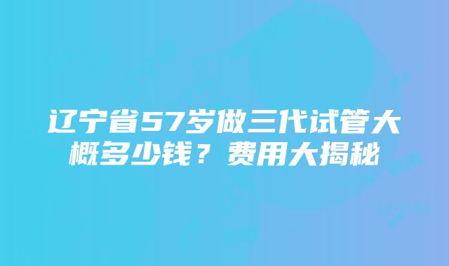 辽宁省57岁做三代试管大概多少钱？费用大揭秘