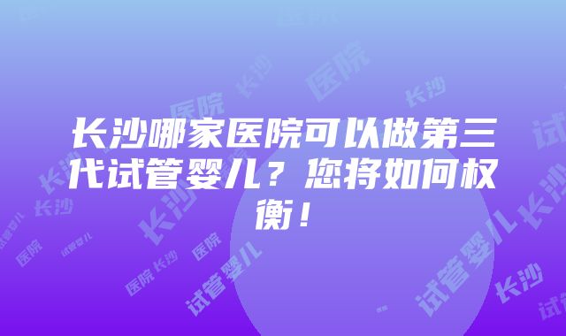 长沙哪家医院可以做第三代试管婴儿？您将如何权衡！