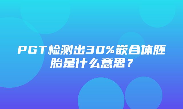 PGT检测出30%嵌合体胚胎是什么意思？