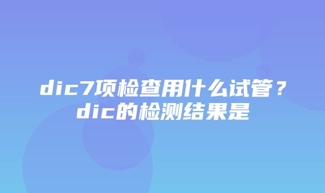 dic7项检查用什么试管？dic的检测结果是