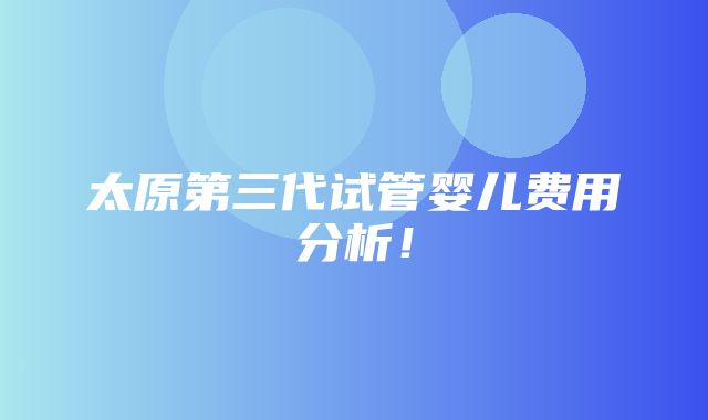 太原第三代试管婴儿费用分析！