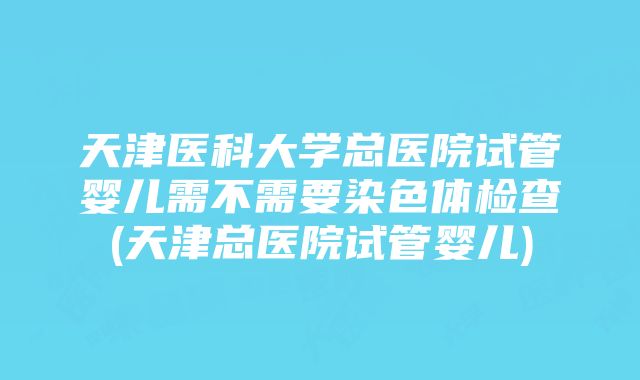 天津医科大学总医院试管婴儿需不需要染色体检查(天津总医院试管婴儿)