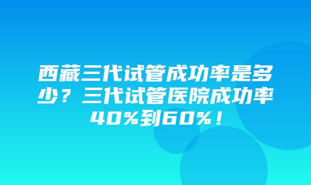 西藏三代试管成功率是多少？三代试管医院成功率40%到60%！