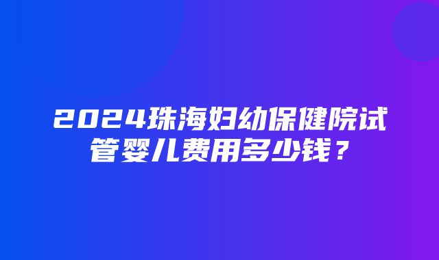 2024珠海妇幼保健院试管婴儿费用多少钱？