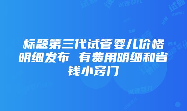 标题第三代试管婴儿价格明细发布 有费用明细和省钱小窍门