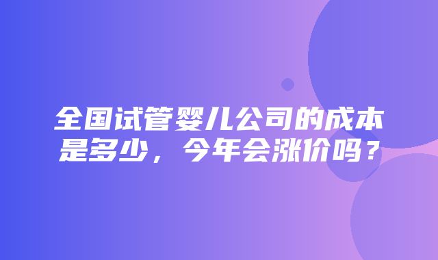 全国试管婴儿公司的成本是多少，今年会涨价吗？