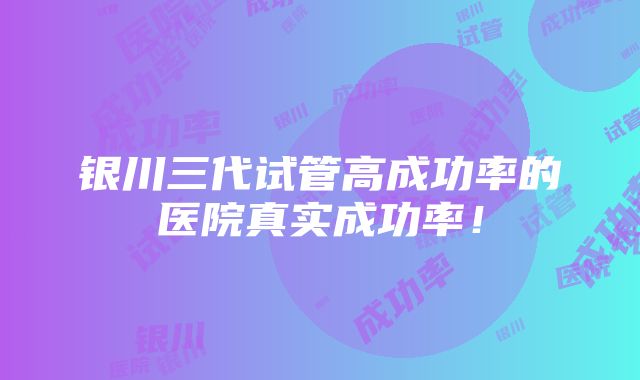 银川三代试管高成功率的医院真实成功率！