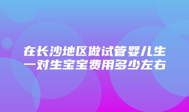 在长沙地区做试管婴儿生一对生宝宝费用多少左右