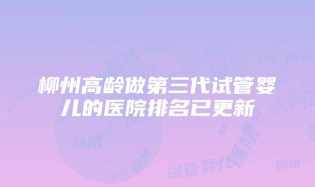 柳州高龄做第三代试管婴儿的医院排名已更新