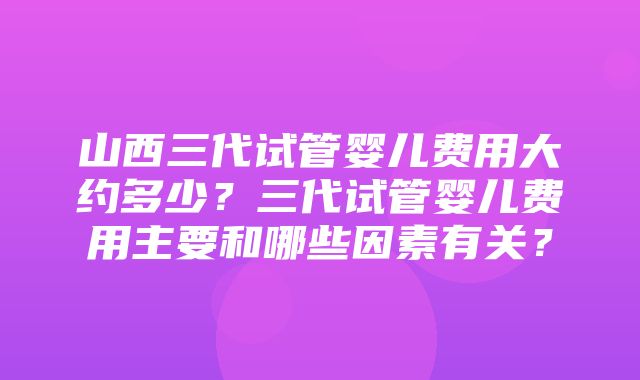 山西三代试管婴儿费用大约多少？三代试管婴儿费用主要和哪些因素有关？