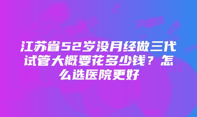 江苏省52岁没月经做三代试管大概要花多少钱？怎么选医院更好