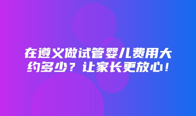 在遵义做试管婴儿费用大约多少？让家长更放心！