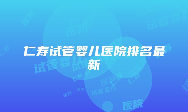 仁寿试管婴儿医院排名最新