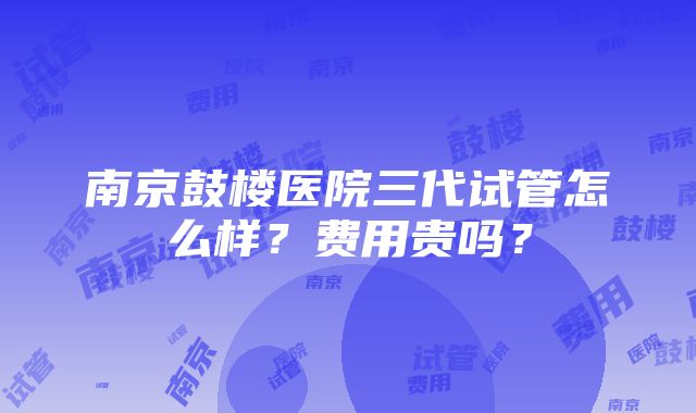 南京鼓楼医院三代试管怎么样？费用贵吗？