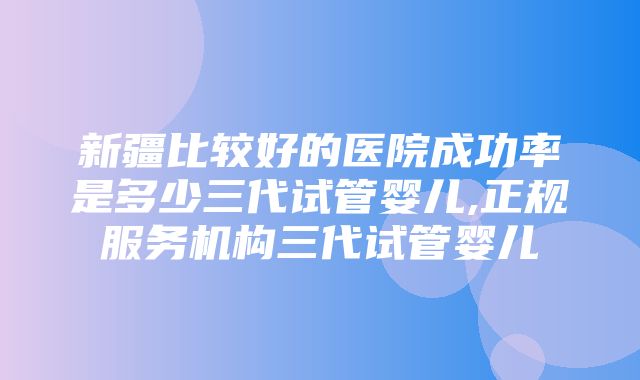 新疆比较好的医院成功率是多少三代试管婴儿,正规服务机构三代试管婴儿