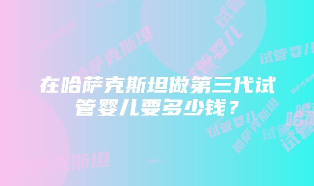 在哈萨克斯坦做第三代试管婴儿要多少钱？