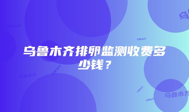 乌鲁木齐排卵监测收费多少钱？