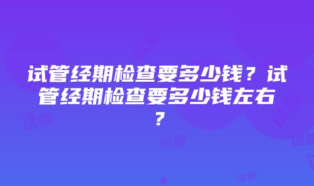 试管经期检查要多少钱？试管经期检查要多少钱左右？