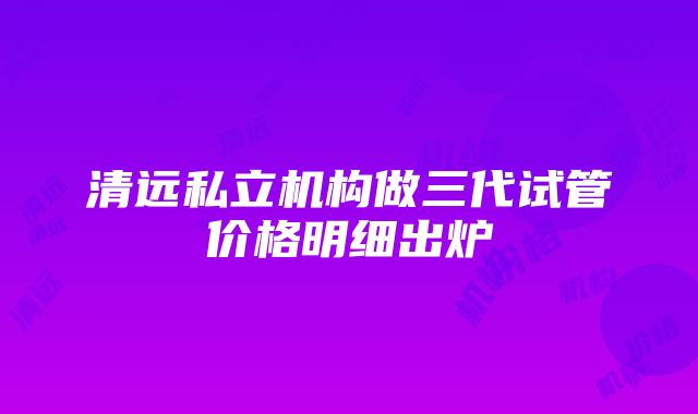 清远私立机构做三代试管价格明细出炉