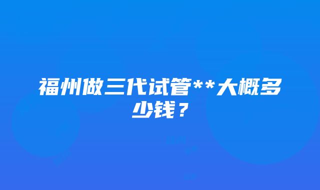 福州做三代试管**大概多少钱？