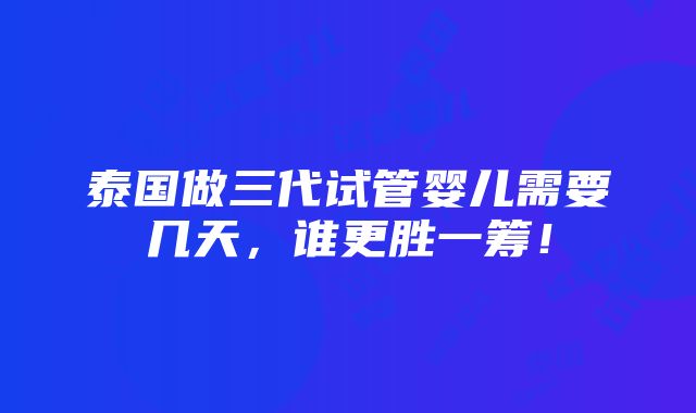 泰国做三代试管婴儿需要几天，谁更胜一筹！