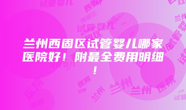 兰州西固区试管婴儿哪家医院好！附最全费用明细！