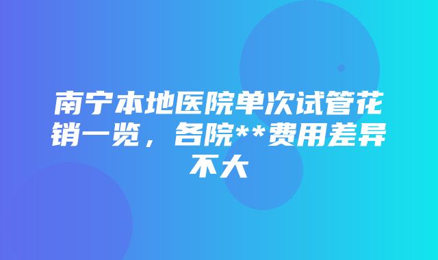 南宁本地医院单次试管花销一览，各院**费用差异不大