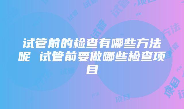 试管前的检查有哪些方法呢 试管前要做哪些检查项目