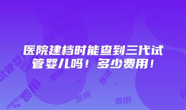 医院建档时能查到三代试管婴儿吗！多少费用！