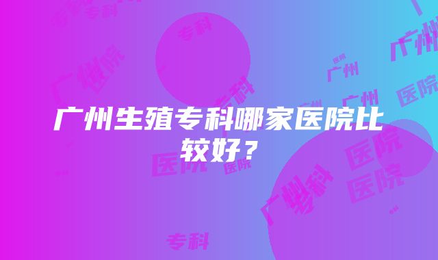 广州生殖专科哪家医院比较好？